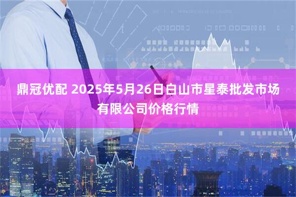 鼎冠优配 2025年5月26日白山市星泰批发市场有限公司价格行情