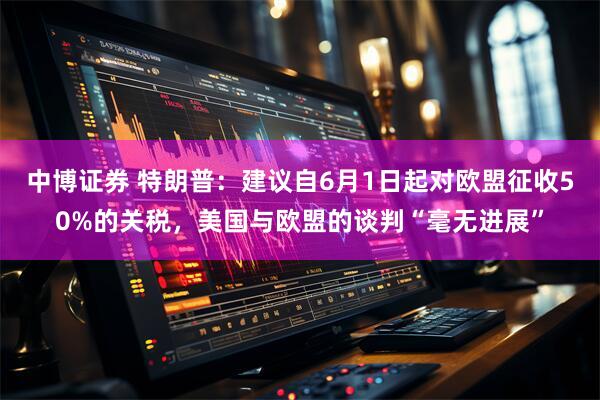 中博证券 特朗普：建议自6月1日起对欧盟征收50%的关税，美国与欧盟的谈判“毫无进展”