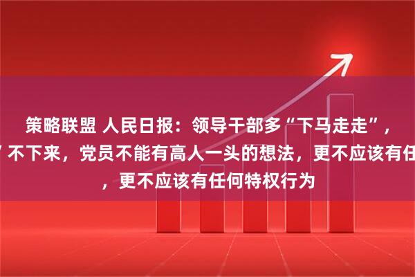策略联盟 人民日报：领导干部多“下马走走”，别在“马上”不下来，党员不能有高人一头的想法，更不应该有任何特权行为