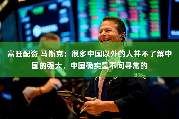 富旺配资 马斯克：很多中国以外的人并不了解中国的强大，中国确实是不同寻常的