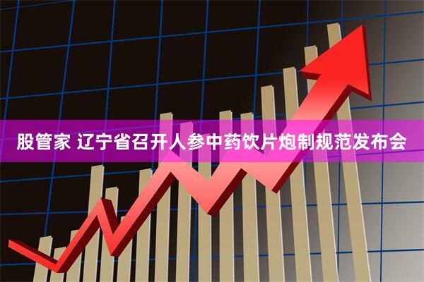 股管家 辽宁省召开人参中药饮片炮制规范发布会