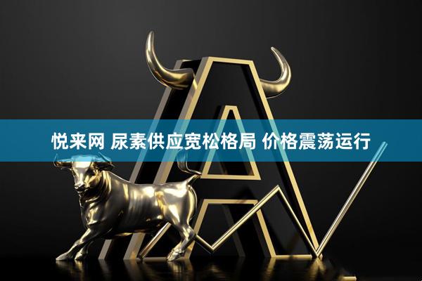 悦来网 尿素供应宽松格局 价格震荡运行