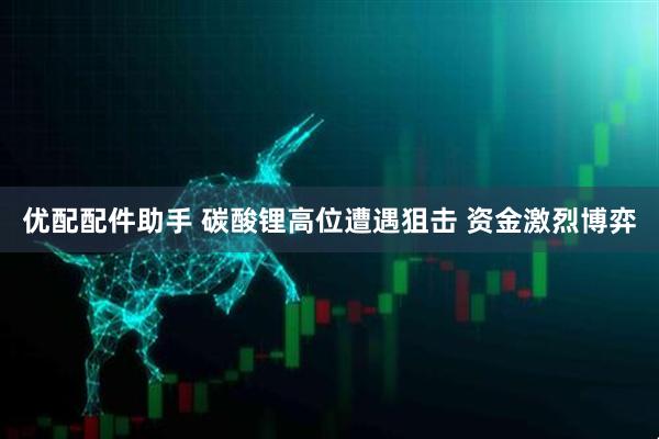 优配配件助手 碳酸锂高位遭遇狙击 资金激烈博弈