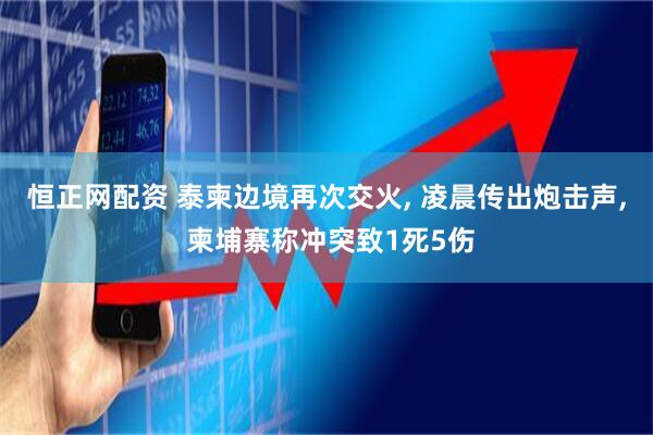 恒正网配资 泰柬边境再次交火, 凌晨传出炮击声, 柬埔寨称冲突致1死5伤