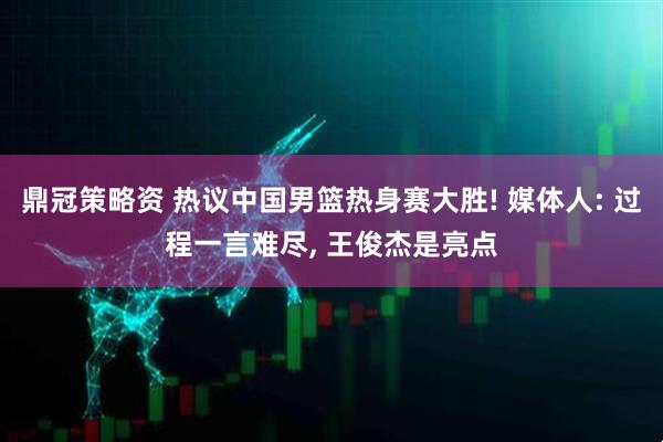 鼎冠策略资 热议中国男篮热身赛大胜! 媒体人: 过程一言难尽, 王俊杰是亮点