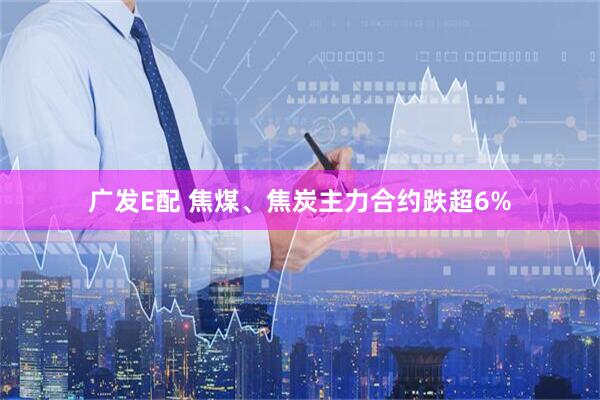 广发E配 焦煤、焦炭主力合约跌超6%