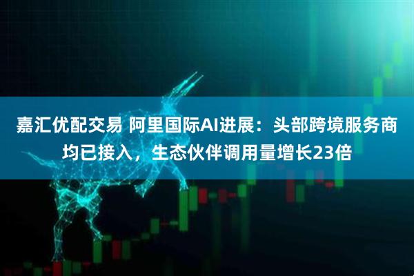 嘉汇优配交易 阿里国际AI进展：头部跨境服务商均已接入，生态伙伴调用量增长23倍