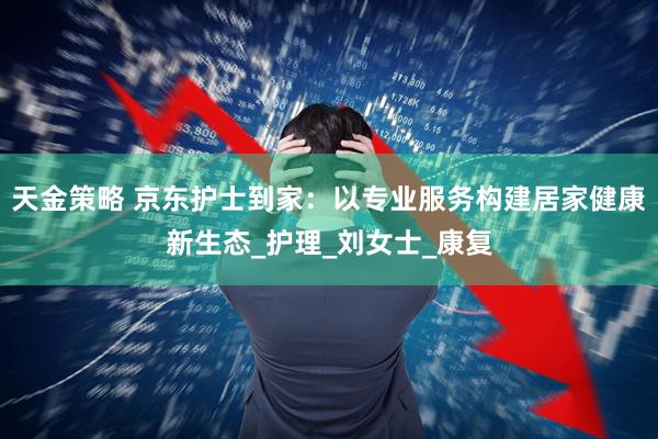 天金策略 京东护士到家：以专业服务构建居家健康新生态_护理_刘女士_康复