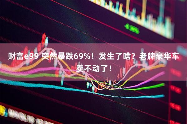 财富e99 突然暴跌69%！发生了啥？老牌豪华车卖不动了！