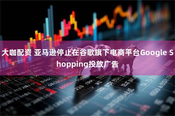 大咖配资 亚马逊停止在谷歌旗下电商平台Google Shopping投放广告