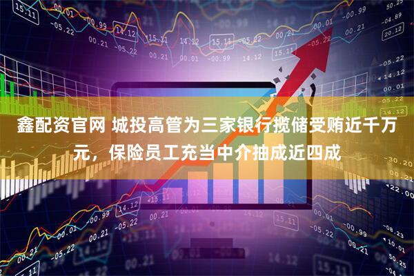 鑫配资官网 城投高管为三家银行揽储受贿近千万元，保险员工充当中介抽成近四成