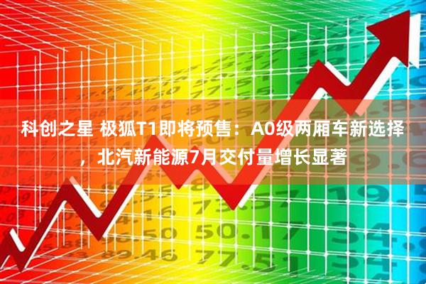 科创之星 极狐T1即将预售：A0级两厢车新选择，北汽新能源7月交付量增长显著