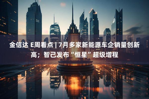 金信达 E周看点 | 7月多家新能源车企销量创新高；智己发布“恒星”超级增程