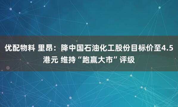 优配物料 里昂：降中国石油化工股份目标价至4.5港元 维持“跑赢大市”评级