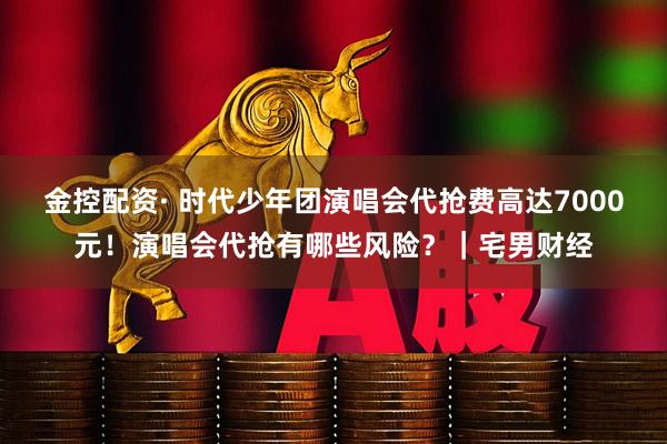 金控配资· 时代少年团演唱会代抢费高达7000元！演唱会代抢有哪些风险？｜宅男财经