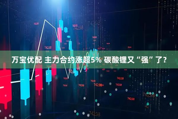 万宝优配 主力合约涨超5% 碳酸锂又“强”了？