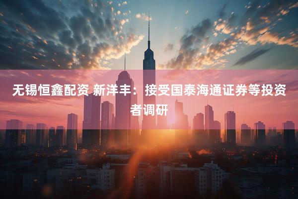 无锡恒鑫配资 新洋丰：接受国泰海通证券等投资者调研