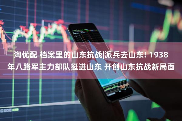 淘优配 档案里的山东抗战|派兵去山东! 1938年八路军主力部队挺进山东 开创山东抗战新局面