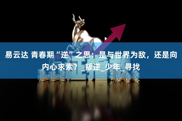 易云达 青春期“逆”之思：是与世界为敌，还是向内心求索？_叛逆_少年_寻找