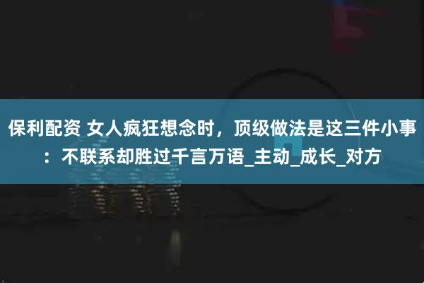 保利配资 女人疯狂想念时，顶级做法是这三件小事：不联系却胜过千言万语_主动_成长_对方