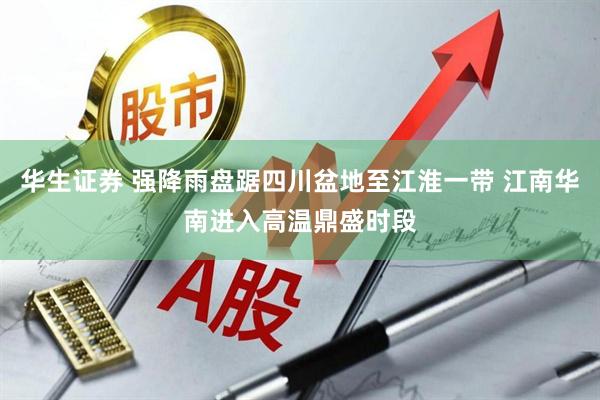 华生证券 强降雨盘踞四川盆地至江淮一带 江南华南进入高温鼎盛时段