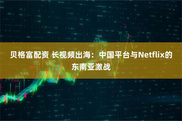 贝格富配资 长视频出海：中国平台与Netflix的东南亚激战