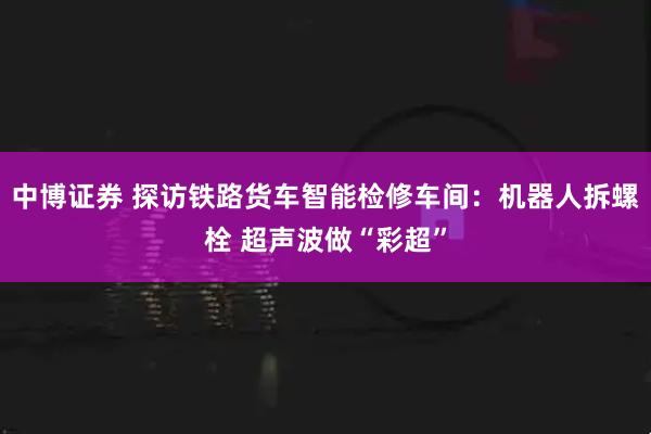 中博证券 探访铁路货车智能检修车间：机器人拆螺栓 超声波做“彩超”