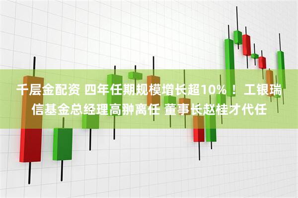 千层金配资 四年任期规模增长超10% ！工银瑞信基金总经理高翀离任 董事长赵桂才代任
