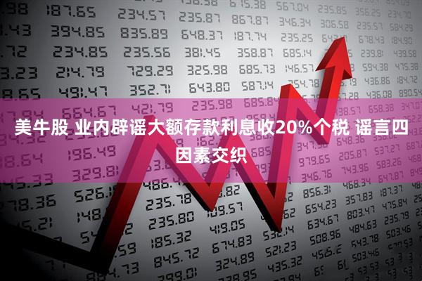 美牛股 业内辟谣大额存款利息收20%个税 谣言四因素交织