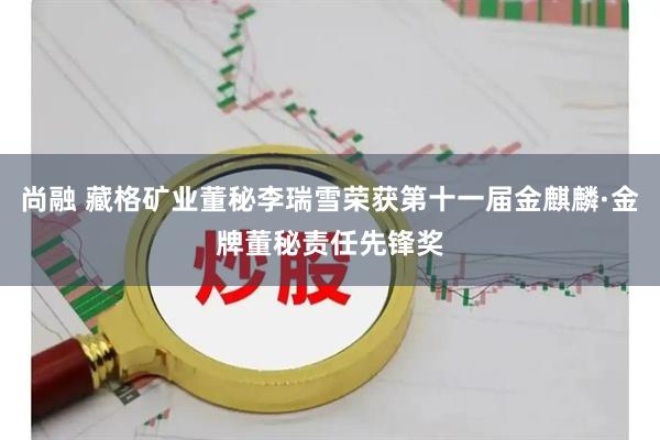 尚融 藏格矿业董秘李瑞雪荣获第十一届金麒麟·金牌董秘责任先锋奖