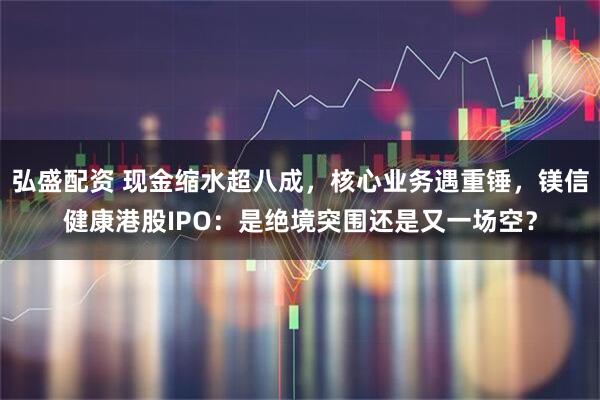 弘盛配资 现金缩水超八成，核心业务遇重锤，镁信健康港股IPO：是绝境突围还是又一场空？