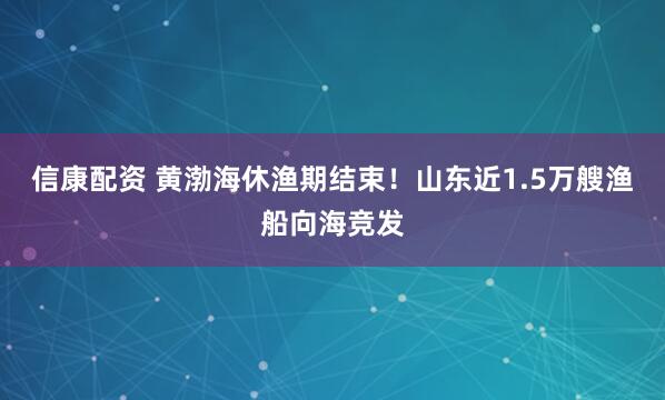 信康配资 黄渤海休渔期结束！山东近1.5万艘渔船向海竞发