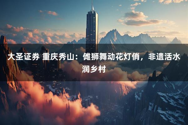大圣证券 重庆秀山：傩狮舞动花灯俏，非遗活水润乡村