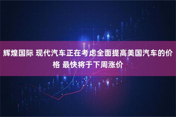辉煌国际 现代汽车正在考虑全面提高美国汽车的价格 最快将于下周涨价