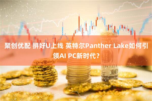 聚创优配 拼好U上线 英特尔Panther Lake如何引领AI PC新时代？