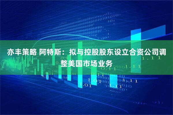 亦丰策略 阿特斯：拟与控股股东设立合资公司调整美国市场业务
