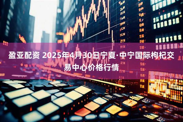 盈亚配资 2025年4月30日宁夏·中宁国际枸杞交易中心价格行情