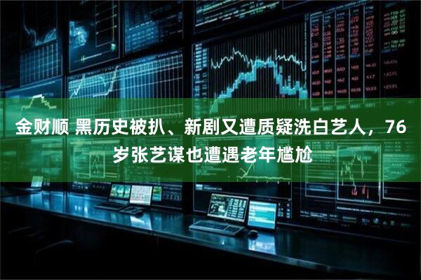 金财顺 黑历史被扒、新剧又遭质疑洗白艺人，76 岁张艺谋也遭遇老年尴尬