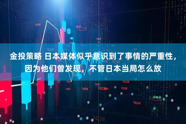 金投策略 日本媒体似乎意识到了事情的严重性，因为他们曾发现，不管日本当局怎么放