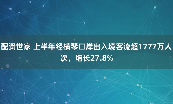 配资世家 上半年经横琴口岸出入境客流超1777万人次，增长27.8%